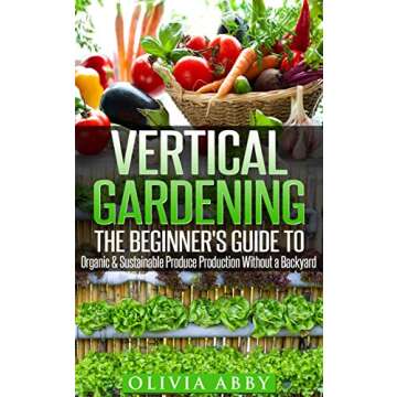 Vertical Gardening: The Beginner's Guide to Organic & Sustainable Produce Production Without A Backy...