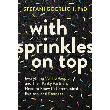With Sprinkles on Top: Everything Vanilla People and Their Kinky Partners Need to Know to Communicat...