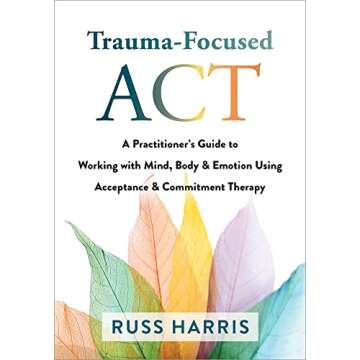 Trauma-Focused ACT: A Practitioner’s Guide to Working with Mind, Body, and Emotion Using Acceptanc...